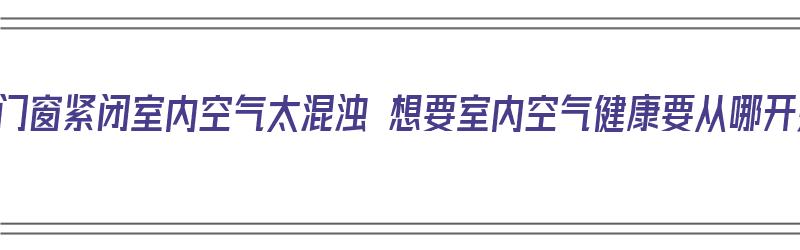 冬季门窗紧闭室内空气太混浊 想要室内空气健康要从哪开始（冬季门窗紧闭,空气不流通怎么样）