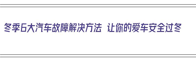 冬季6大汽车故障解决方法 让你的爱车安全过冬（冬季汽车常见故障）