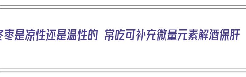 冬枣是凉性还是温性的 常吃可补充微量元素解酒保肝（冬枣是凉性的还是热性的）