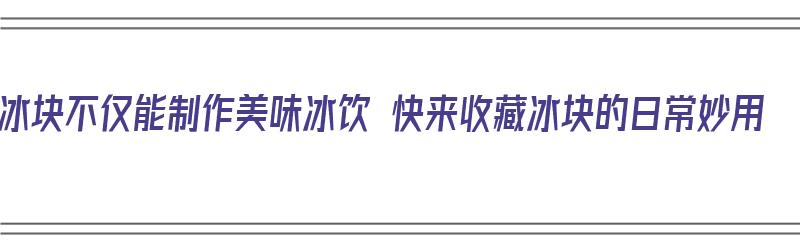 冰块不仅能制作美味冰饮 快来收藏冰块的日常妙用（饮用冰块怎么做）