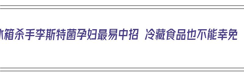 冰箱杀手李斯特菌孕妇最易中招 冷藏食品也不能幸免（李斯特菌孕妇新闻）