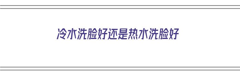 冷水洗脸好还是热水洗脸好（早晨冷水洗脸好还是热水洗脸好）