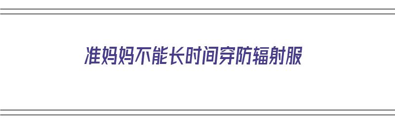 准妈妈不能长时间穿防辐射服（准妈妈不能长时间穿防辐射服吗）