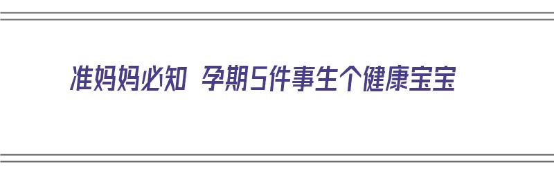 准妈妈必知 孕期5件事生个健康宝宝（准妈妈必知 孕期5件事生个健康宝宝视频）