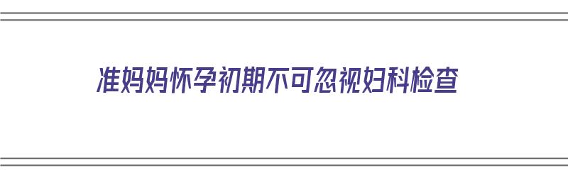 准妈妈怀孕初期不可忽视妇科检查（准妈妈怀孕初期不可忽视妇科检查吗）