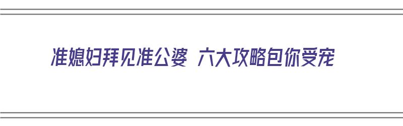 准媳妇拜见准公婆 六大攻略包你受宠（见准婆婆注意什么）