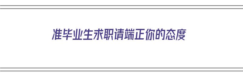 准毕业生求职请端正你的态度（简单谈一下毕业生求职时需要注意什么）