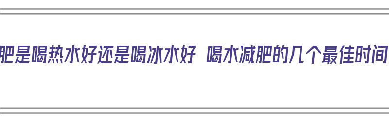 减肥是喝热水好还是喝冰水好 喝水减肥的几个最佳时间（减肥是喝热水好还是喝凉水好）