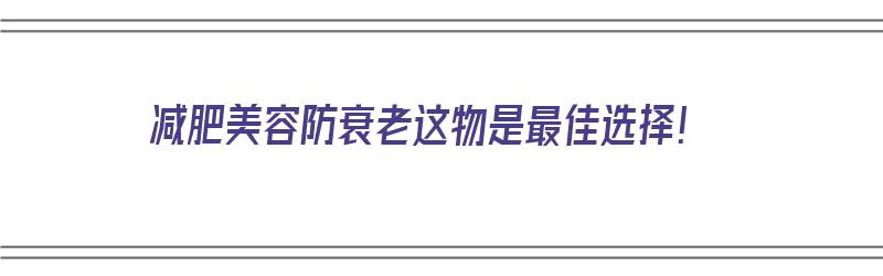 减肥美容防衰老这物是最佳选择！（减肥抗衰老）