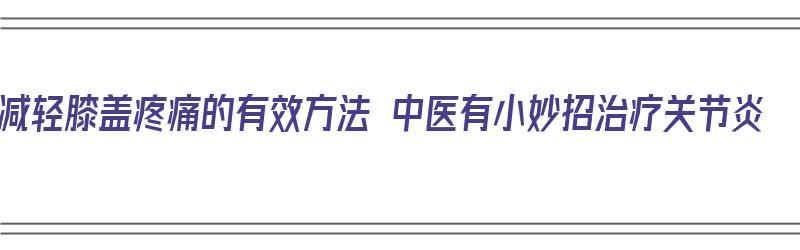 减轻膝盖疼痛的有效方法 中医有小妙招治疗关节炎（中医治疗膝盖痛特效秘方）