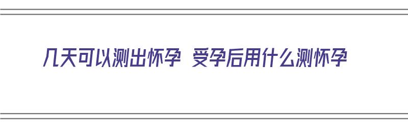 几天可以测出怀孕 受孕后用什么测怀孕（几天可以测出怀孕 受孕后用什么测怀孕了）