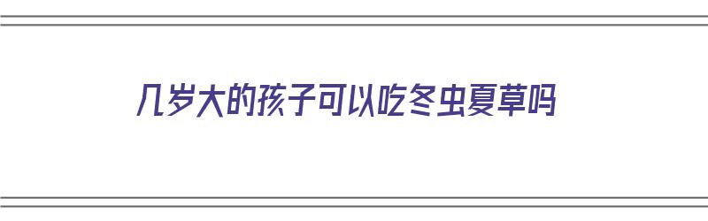 几岁大的孩子可以吃冬虫夏草吗（几岁大的孩子可以吃冬虫夏草吗视频）