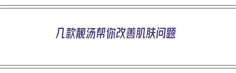 几款靓汤帮你改善肌肤问题（几款靓汤帮你改善肌肤问题的产品）