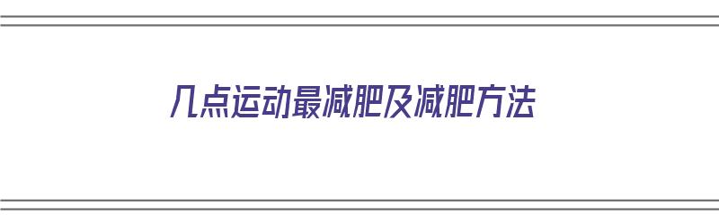 几点运动最减肥及减肥方法（几点运动最减肥及减肥方法视频）