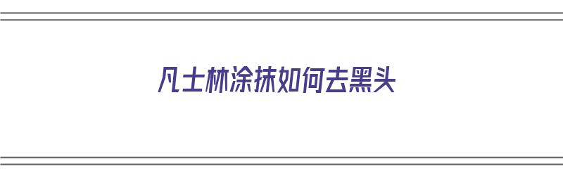 凡士林涂抹如何去黑头（凡士林涂抹如何去黑头粉刺）