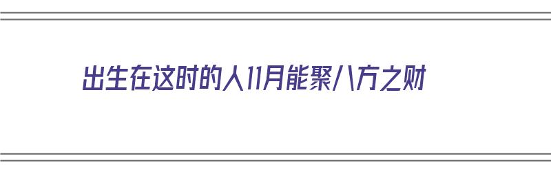 出生在这时的人11月能聚八方之财（出生在这时的人11月能聚八方之财吗）