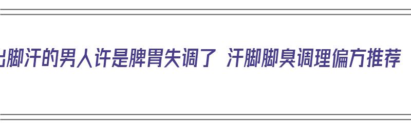 出脚汗的男人许是脾胃失调了 汗脚脚臭调理偏方推荐（男人脚出汗脚臭怎么治疗）