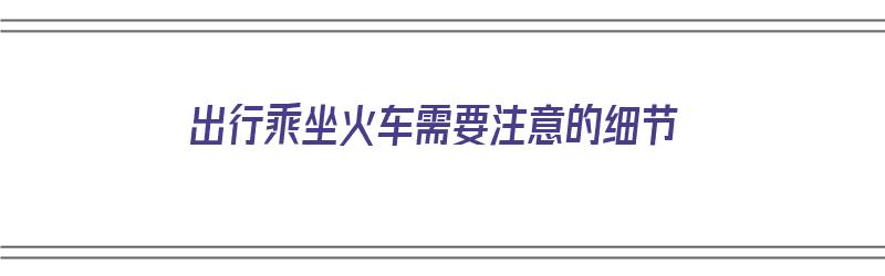 出行乘坐火车需要注意的细节（出行乘坐火车需要注意的细节有哪些）