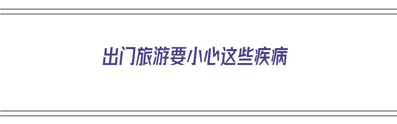 出门旅游要小心这些疾病（出门旅游要小心这些疾病的英语）