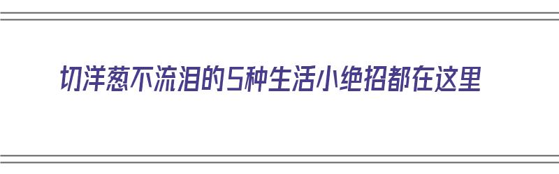 切洋葱不流泪的5种生活小绝招都在这里（切洋葱不流泪的小妙招）