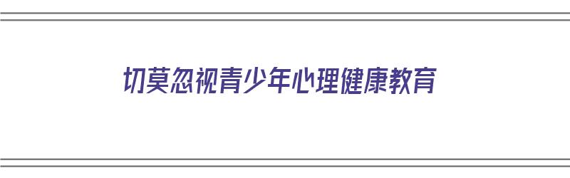 切莫忽视青少年心理健康教育（切莫忽视青少年心理健康教育教案）