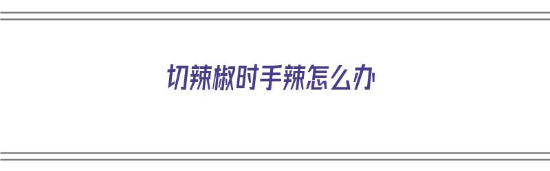 切辣椒时手辣怎么办（切辣椒时手辣怎么办?）