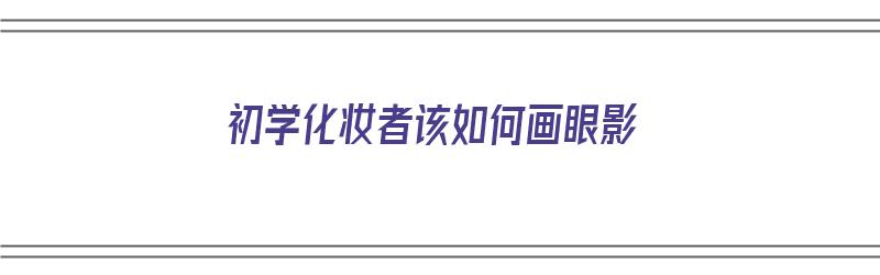 初学化妆者该如何画眼影（初学化妆者该如何画眼影呢）