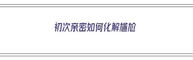 初次亲密如何化解尴尬（初次亲密如何化解尴尬情绪）