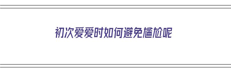 初次爱爱时如何避免尴尬呢（初次爱爱时如何避免尴尬呢女生）