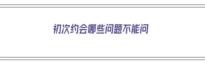 初次约会哪些问题不能问（初次约会哪些问题不能问男生）