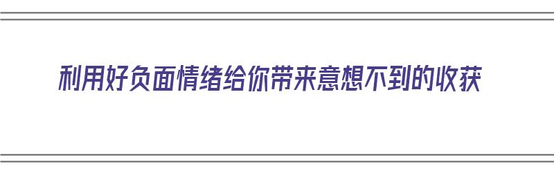 利用好负面情绪给你带来意想不到的收获（利用好负面情绪给你带来意想不到的收获英语）