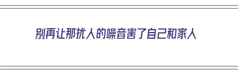 别再让那扰人的噪音害了自己和家人（别干扰别人的生活）