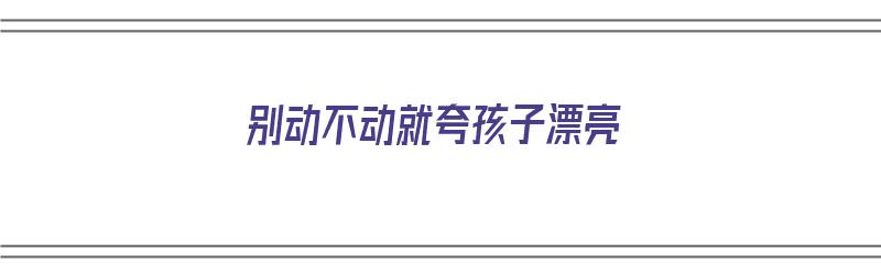 别动不动就夸孩子漂亮（老是夸孩子漂亮好吗）