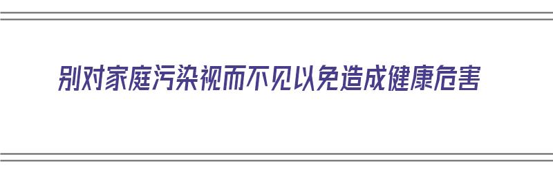 别对家庭污染视而不见以免造成健康危害（家庭污染对健康的影响）