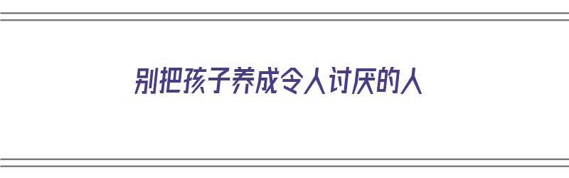 别把孩子养成令人讨厌的人（别把孩子养成令人讨厌的人的说说）