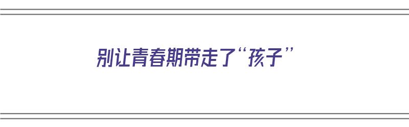 别让青春期带走了“孩子”（别给青春期孩子较劲）