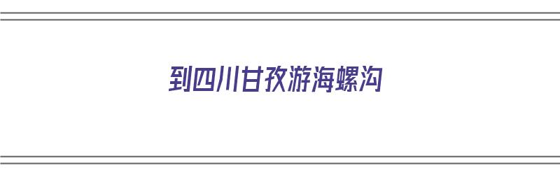 到四川甘孜游海螺沟（到四川甘孜游海螺沟怎么走）