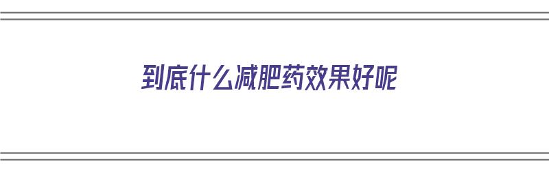 到底什么减肥药效果好呢（到底什么减肥药效果好呢知乎）