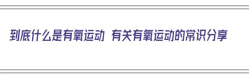 到底什么是有氧运动 有关有氧运动的常识分享（什么是有氧运动啊?）