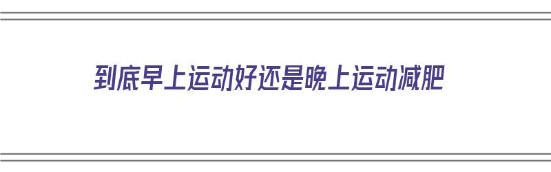 到底早上运动好还是晚上运动减肥（到底早上运动好还是晚上运动减肥好）