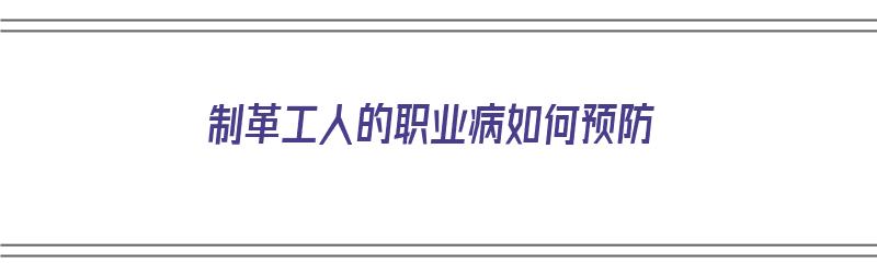 制革工人的职业病如何预防（制革工人的职业病如何预防工作）