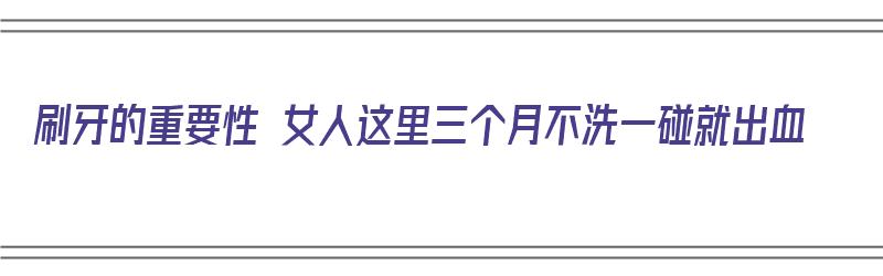 刷牙的重要性 女人这里三个月不洗一碰就出血（刷牙的好处以及不刷牙的坏处）