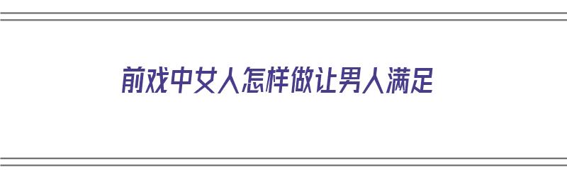 前戏中女人怎样做让男人满足（前戏中女人怎样做让男人满足自己）