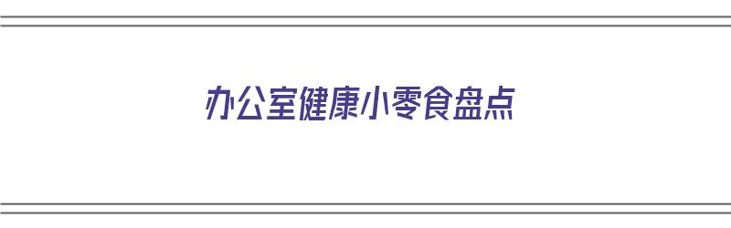 办公室健康小零食盘点（办公室健康零食推荐）