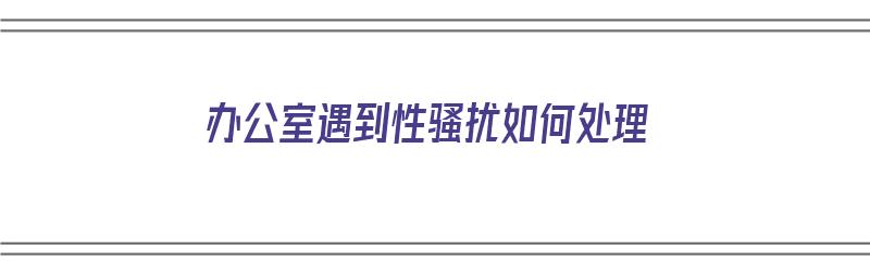 办公室遇到性骚扰如何处理（办公室遇到性骚扰如何处理?）