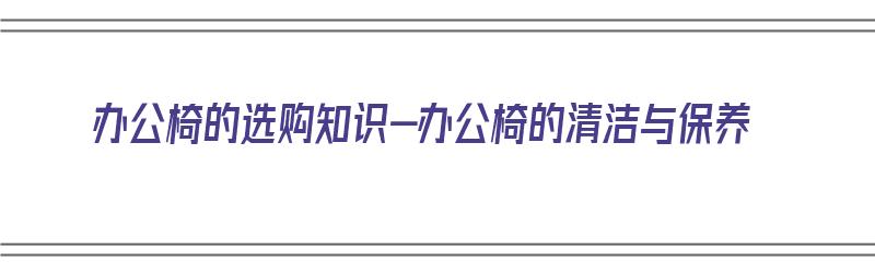 办公椅的选购知识-办公椅的清洁与保养（办公椅脏了怎么清洗）