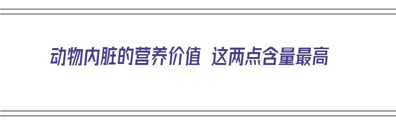 动物内脏的营养价值 这两点含量最高（动物内脏的营养价值 这两点含量最高的是什么）