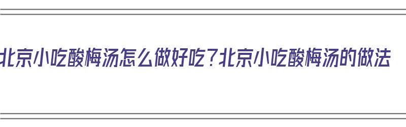 北京小吃酸梅汤怎么做好吃？北京小吃酸梅汤的做法（北京正宗酸梅汤的做法）