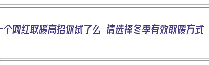 十个网红取暖高招你试了么 请选择冬季有效取暖方式（有什么比较好的取暖方法吗?冬天?）