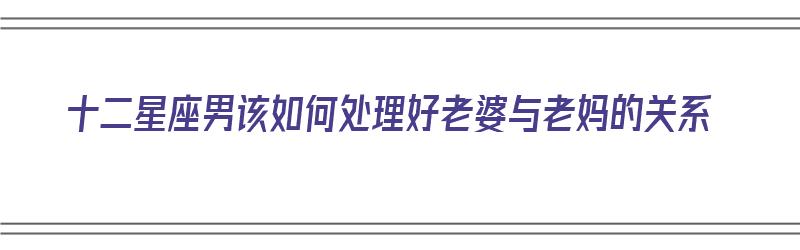 十二星座男该如何处理好老婆与老妈的关系（十二星座男该如何处理好老婆与老妈的关系呢）